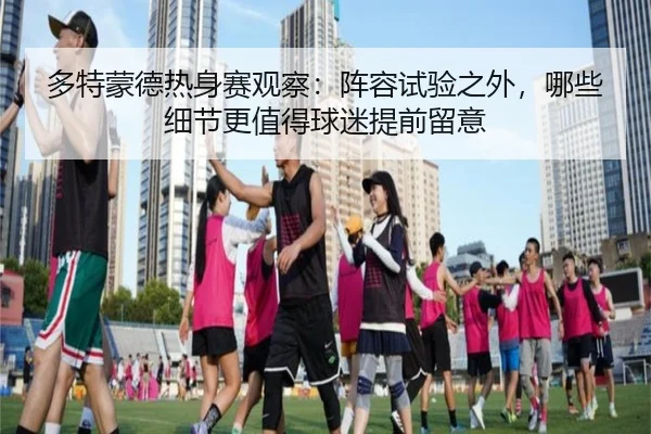 多特蒙德热身赛观察：阵容试验之外，哪些细节更值得球迷提前留意